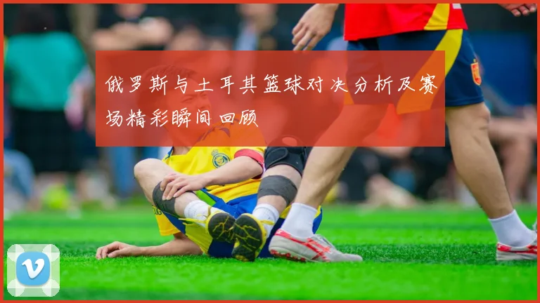 俄罗斯与土耳其篮球对决分析及赛场精彩瞬间回顾