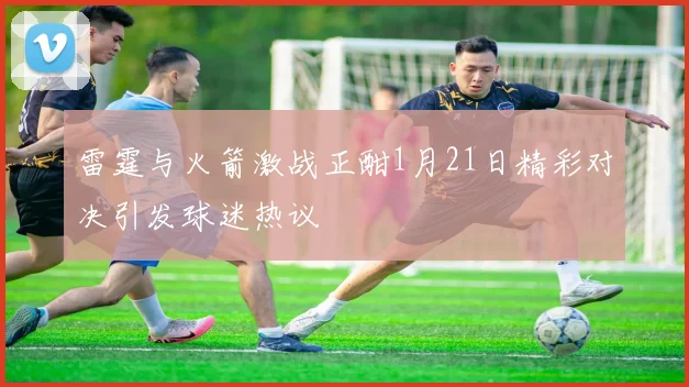 雷霆与火箭激战正酣1月21日精彩对决引发球迷热议