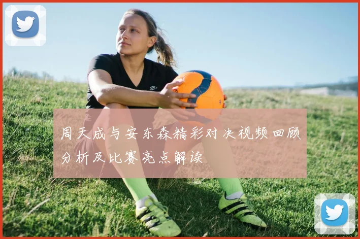 周天成与安东森精彩对决视频回顾分析及比赛亮点解读