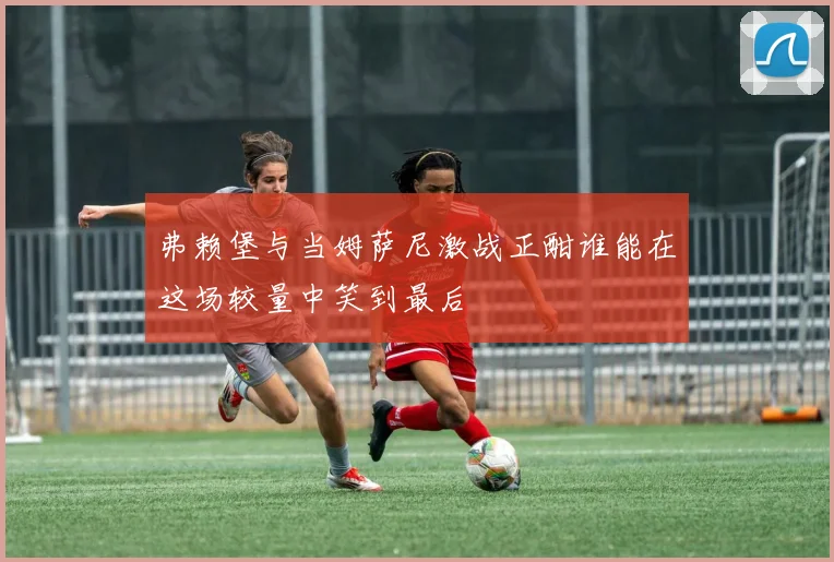 弗赖堡与当姆萨尼激战正酣谁能在这场较量中笑到最后