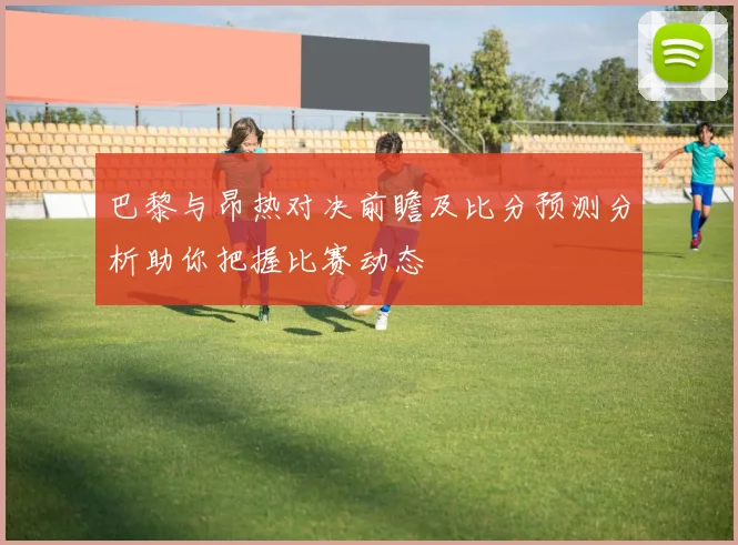 巴黎与昂热对决前瞻及比分预测分析助你把握比赛动态