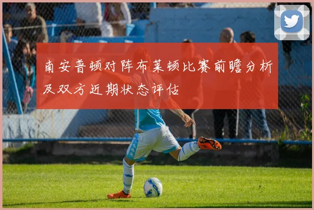 南安普顿对阵布莱顿比赛前瞻分析及双方近期状态评估