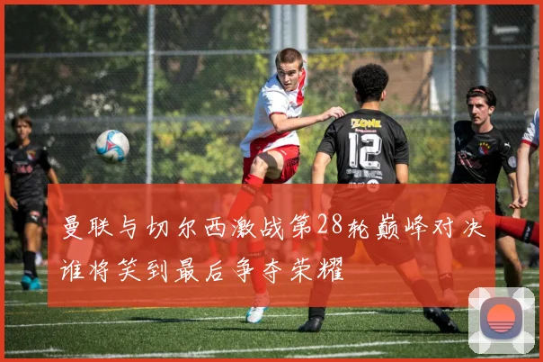 曼联与切尔西激战第28轮巅峰对决谁将笑到最后争夺荣耀