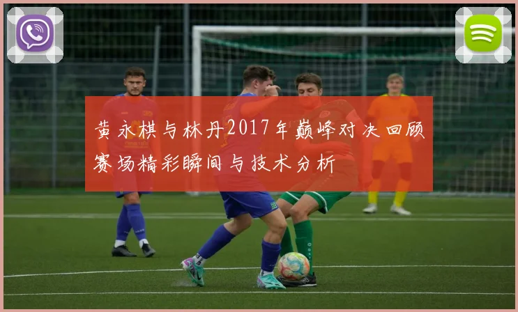 黄永棋与林丹2017年巅峰对决回顾赛场精彩瞬间与技术分析