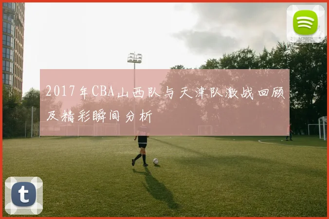 2017年CBA山西队与天津队激战回顾及精彩瞬间分析