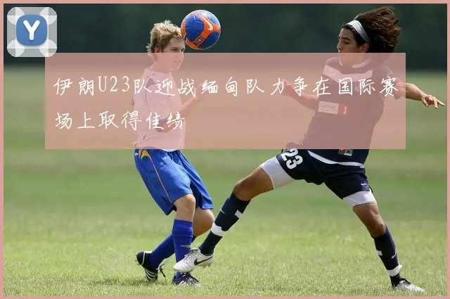 伊朗U23队迎战缅甸队力争在国际赛场上取得佳绩
