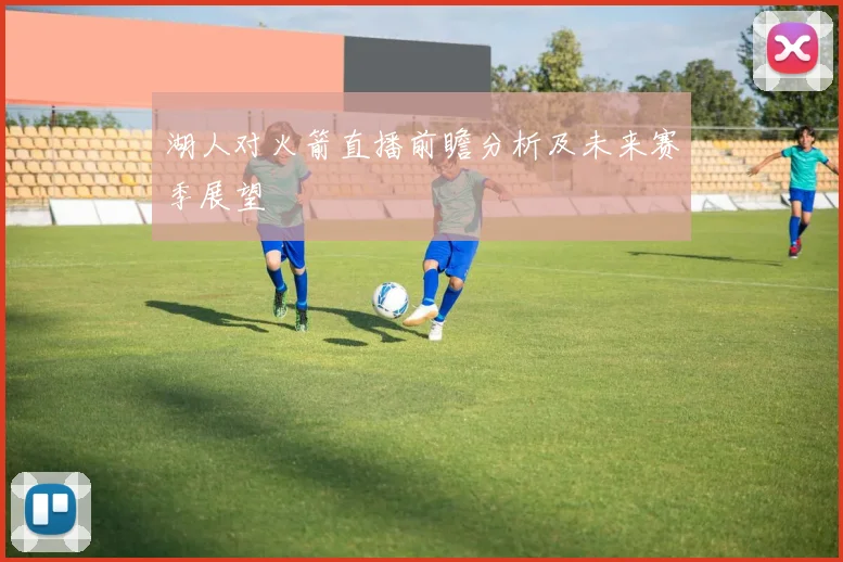 湖人对火箭直播前瞻分析及未来赛季展望
