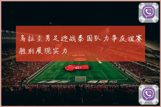 乌拉圭男足迎战泰国队力争友谊赛胜利展现实力