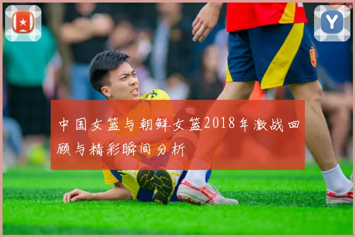 中国女篮与朝鲜女篮2018年激战回顾与精彩瞬间分析