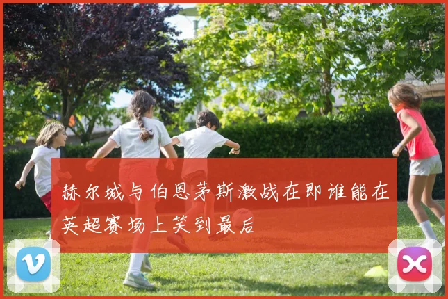 赫尔城与伯恩茅斯激战在即谁能在英超赛场上笑到最后