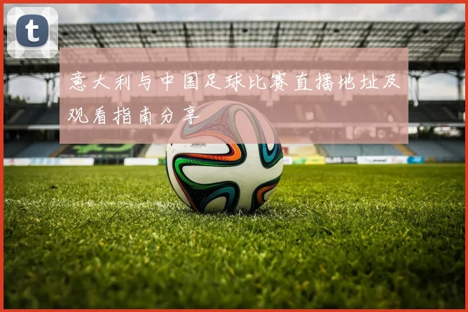 意大利与中国足球比赛直播地址及观看指南分享