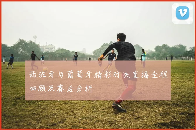 西班牙与葡萄牙精彩对决直播全程回顾及赛后分析