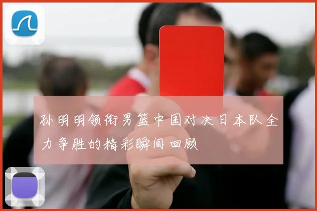 孙明明领衔男篮中国对决日本队全力争胜的精彩瞬间回顾