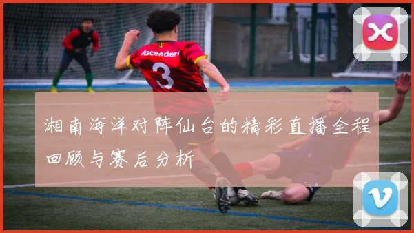 湘南海洋对阵仙台的精彩直播全程回顾与赛后分析