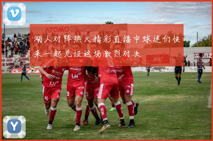 湖人对阵热火精彩直播中球迷们快来一起见证这场激烈对决