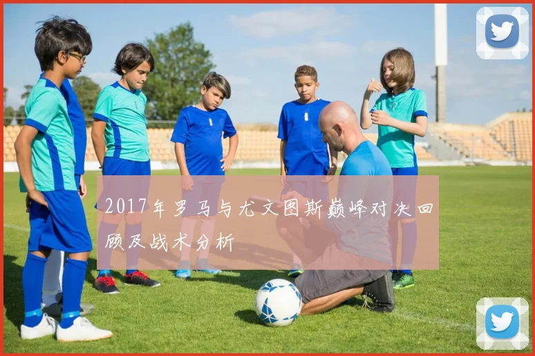 2017年罗马与尤文图斯巅峰对决回顾及战术分析