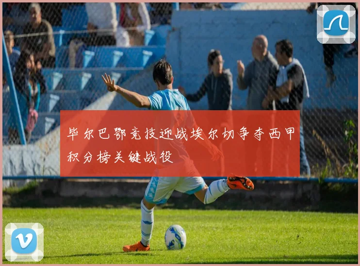 毕尔巴鄂竞技迎战埃尔切争夺西甲积分榜关键战役