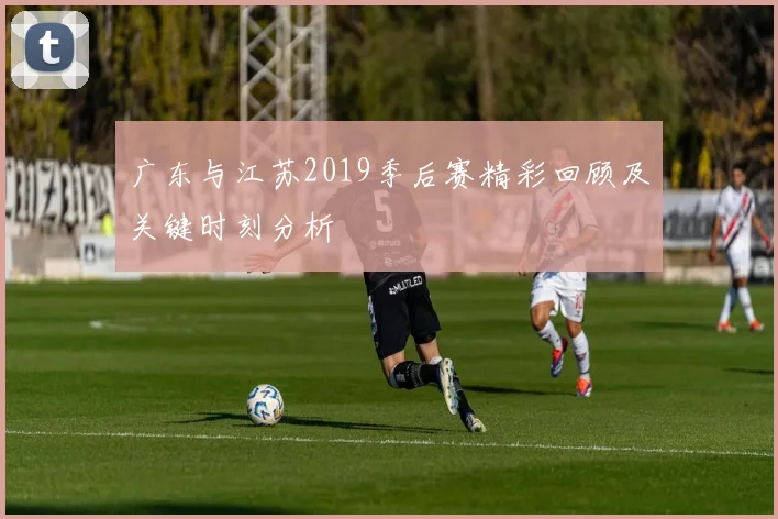 广东与江苏2019季后赛精彩回顾及关键时刻分析