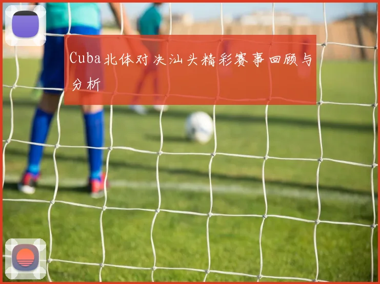 Cuba北体对决汕头精彩赛事回顾与分析