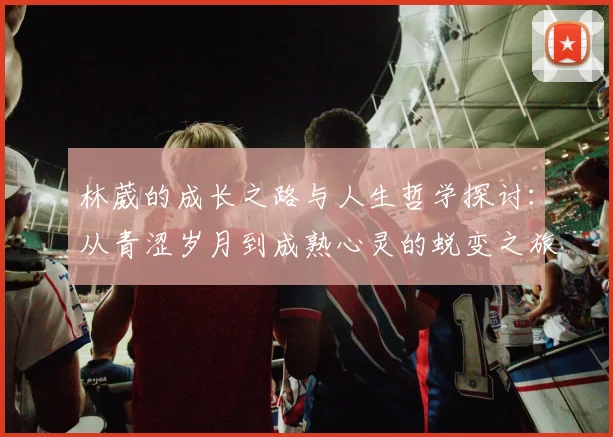 林葳的成长之路与人生哲学探讨：从青涩岁月到成熟心灵的蜕变之旅