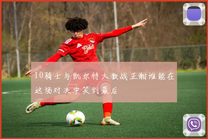 10骑士与凯尔特人激战正酣谁能在这场对决中笑到最后