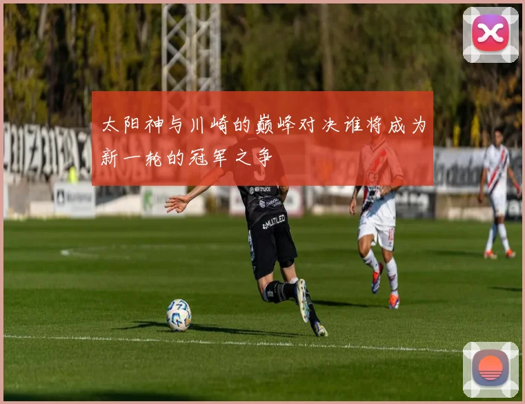 太阳神与川崎的巅峰对决谁将成为新一轮的冠军之争