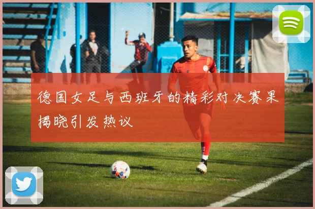 德国女足与西班牙的精彩对决赛果揭晓引发热议