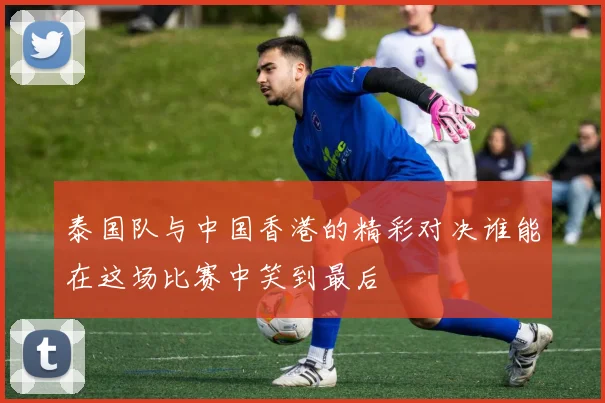 泰国队与中国香港的精彩对决谁能在这场比赛中笑到最后