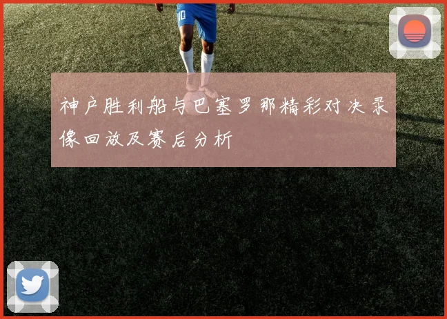 神户胜利船与巴塞罗那精彩对决录像回放及赛后分析