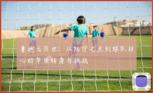 鲁迪戈贝尔：从防守之王到球队核心的华丽转身与挑战