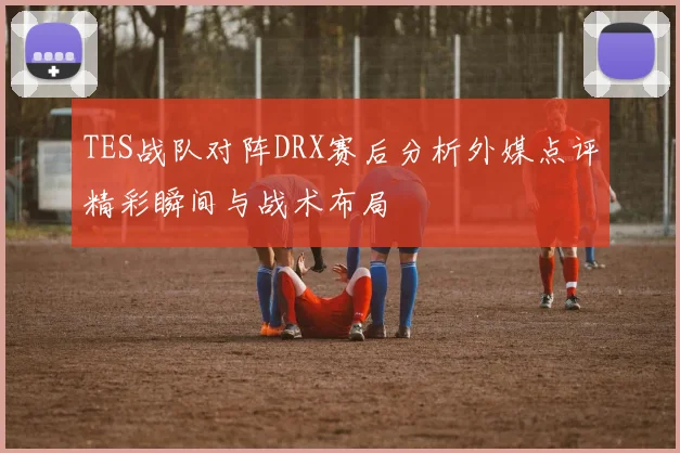 TES战队对阵DRX赛后分析外媒点评精彩瞬间与战术布局